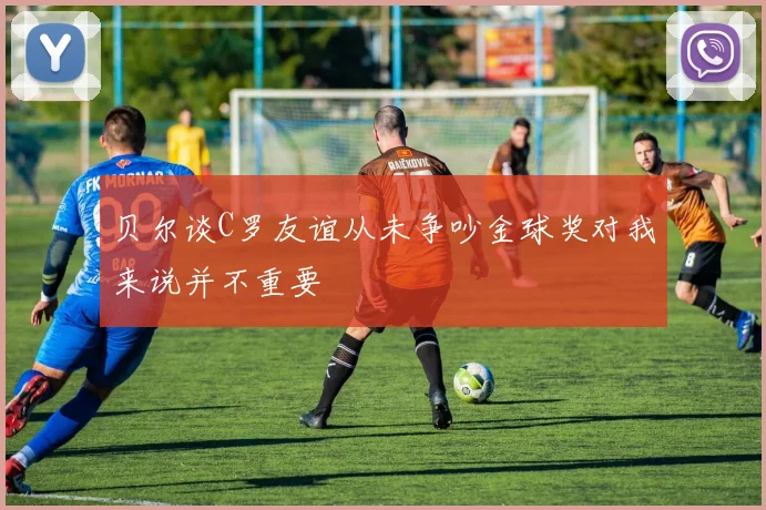 贝尔谈C罗友谊从未争吵金球奖对我来说并不重要