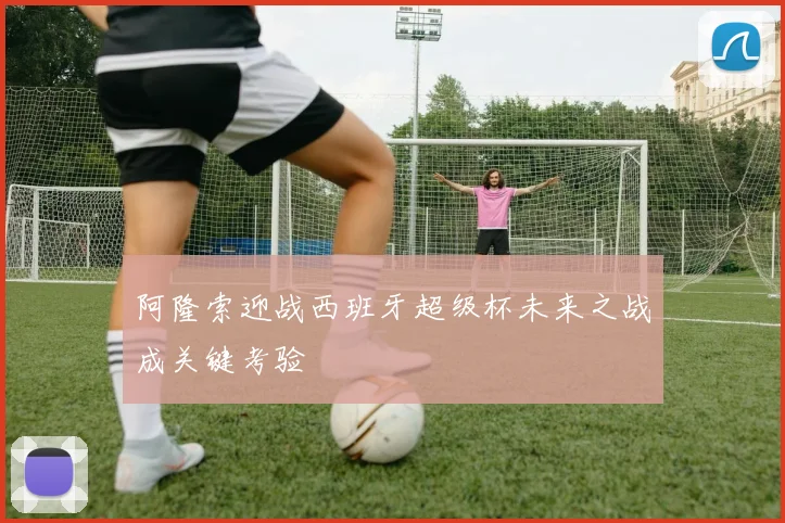阿隆索迎战西班牙超级杯未来之战成关键考验