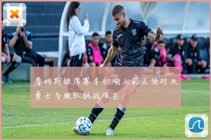 詹姆斯缺席赛季初湖人前五场对决勇士与狼队挑战艰巨