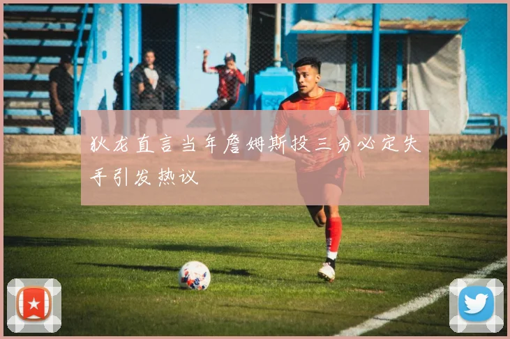 狄龙直言当年詹姆斯投三分必定失手引发热议