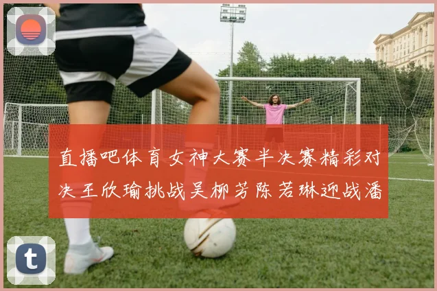 直播吧体育女神大赛半决赛精彩对决王欣瑜挑战吴柳芳陈若琳迎战潘晓婷