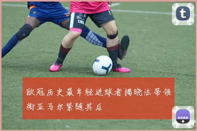 欧冠历史最年轻进球者揭晓法蒂领衔亚马尔紧随其后