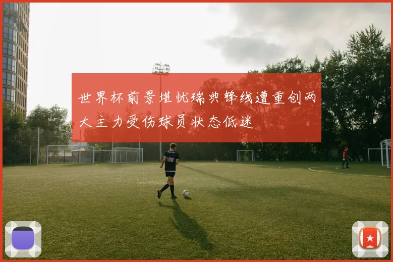 世界杯前景堪忧瑞典锋线遭重创两大主力受伤球员状态低迷