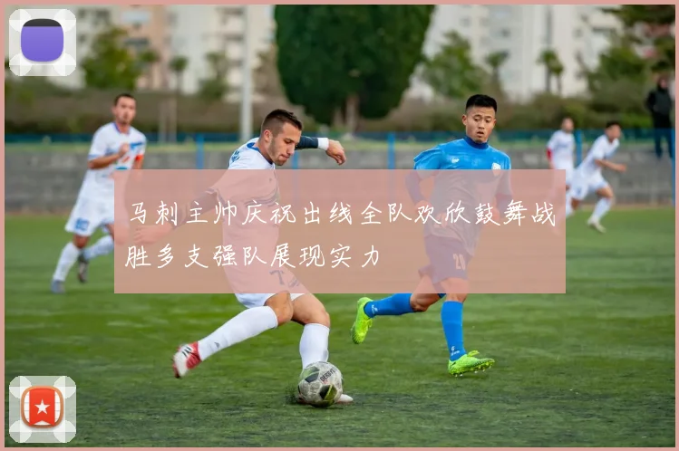 马刺主帅庆祝出线全队欢欣鼓舞战胜多支强队展现实力