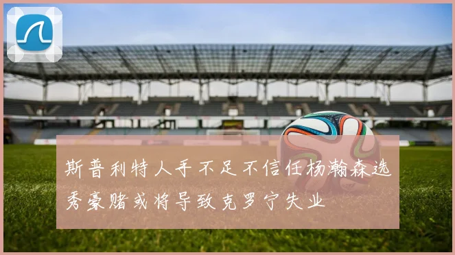 斯普利特人手不足不信任杨瀚森选秀豪赌或将导致克罗宁失业