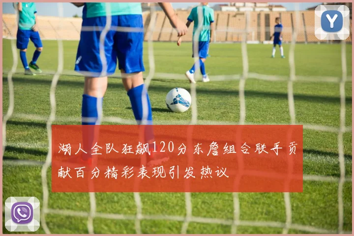 湖人全队狂飙120分东詹组合联手贡献百分精彩表现引发热议