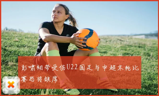 彭啸韧带受伤U22国足与中超末轮比赛恐将缺席