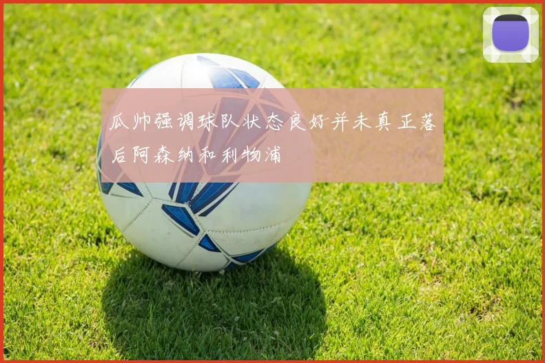 瓜帅强调球队状态良好并未真正落后阿森纳和利物浦