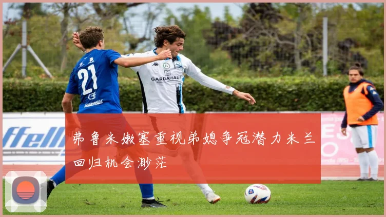 弗鲁米嫩塞重视弟媳争冠潜力米兰回归机会渺茫