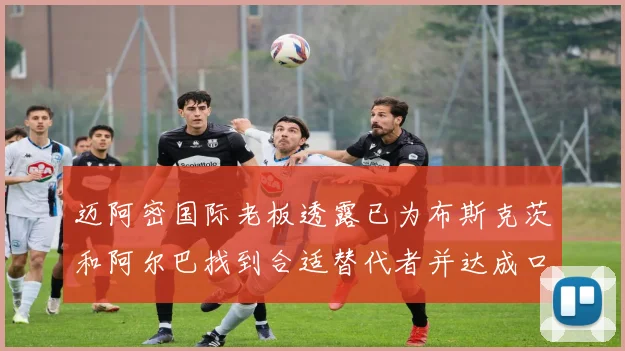 迈阿密国际老板透露已为布斯克茨和阿尔巴找到合适替代者并达成口头协议